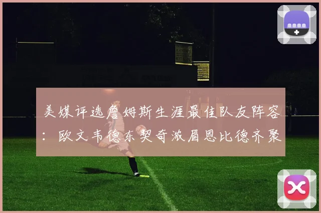 美媒评选詹姆斯生涯最佳队友阵容：欧文韦德东契奇浓眉恩比德齐聚一堂