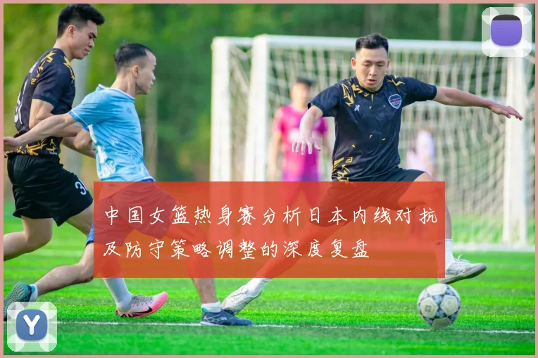 中国女篮热身赛分析日本内线对抗及防守策略调整的深度复盘
