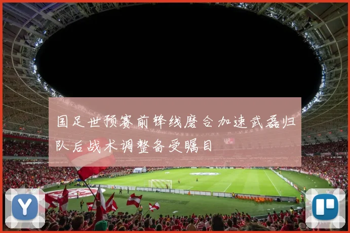 国足世预赛前锋线磨合加速武磊归队后战术调整备受瞩目