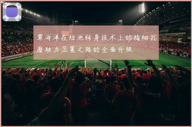 覃海洋在短池转身技术上的精细打磨助力卫冕之路的全面升级